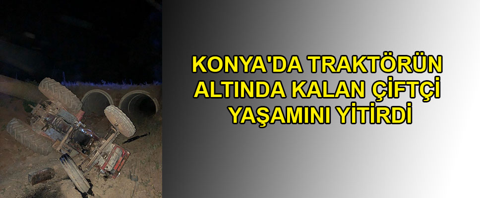 KONYA'DA TRAKTÖRÜN ALTINDA KALAN ÇİFTÇİ YAŞAMINI YİTİRDİ