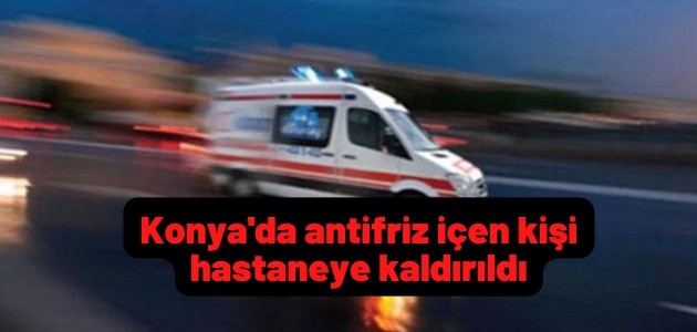 Konya'da antifriz içen kişi hastaneye kaldırıldı