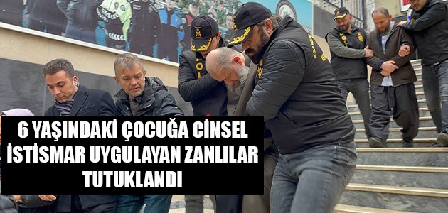  6 YAŞINDAKİ ÇOCUĞA CİNSEL İSTİSMAR UYGULAYAN ZANLILAR TUTUKLANDI