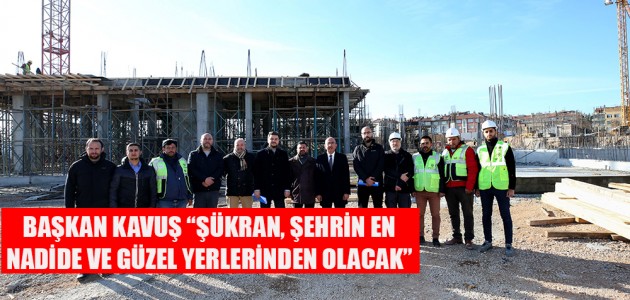 BAŞKAN KAVUŞ “ŞÜKRAN, ŞEHRİN EN NADİDE VE GÜZEL YERLERİNDEN OLACAK” 