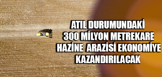 ATIL DURUMUNDAKİ 300 MİLYON METREKARE HAZİNE  ARAZİSİ EKONOMİYE KAZANDIRILACAK 