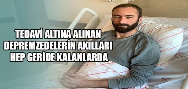 TEDAVİ ALTINA ALINAN DEPREMZEDELERİN AKILLARI HEP GERİDE KALANLARDA
