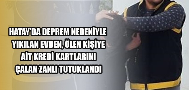 HATAY'DA DEPREM NEDENİYLE YIKILAN EVDEN, ÖLEN KİŞİYE AİT KREDİ KARTLARINI ÇALAN ZANLI TUTUKLANDI