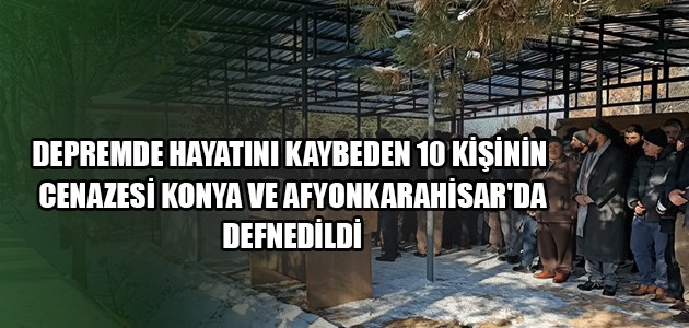 DEPREMDE HAYATINI KAYBEDEN 10 KİŞİNİN CENAZESİ KONYA VE AFYONKARAHİSAR'DA DEFNEDİLDİ