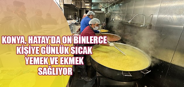 KONYA, HATAY’DA ON BİNLERCE KİŞİYE GÜNLÜK SICAK YEMEK VE EKMEK SAĞLIYOR