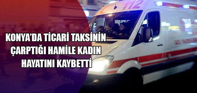 KONYA’DA TİCARİ TAKSİNİN ÇARPTIĞI HAMİLE KADIN HAYATINI KAYBETTİ