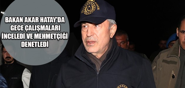 BAKAN AKAR HATAY'DA GECE ÇALIŞMALARI İNCELEDİ VE MEHMETÇİĞİ DENETLEDİ
