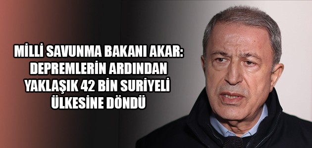 MİLLİ SAVUNMA BAKANI AKAR: DEPREMLERİN ARDINDAN YAKLAŞIK 42 BİN SURİYELİ ÜLKESİNE DÖNDÜ