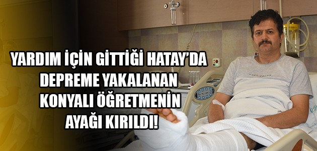 YARDIM İÇİN GİTTİĞİ HATAY’DA DEPREME YAKALANAN KONYALI ÖĞRETMENİN AYAĞI KIRILDI!