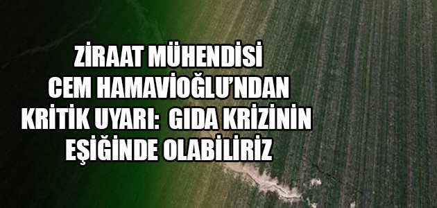 ZİRAAT MÜHENDİSİ CEM HAMAVİOĞLU’NDAN KRİTİK UYARI: GIDA KRİZİNİN EŞİĞİNDE OLABİLİRİZ