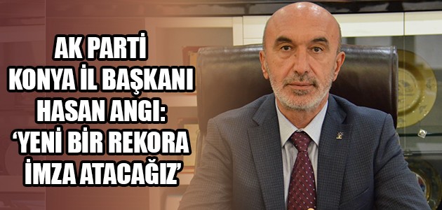 AK PARTİ KONYA İL BAŞKANI HASAN  ANGI: ‘YENİ BİR REKORA İMZA ATACAĞIZ’