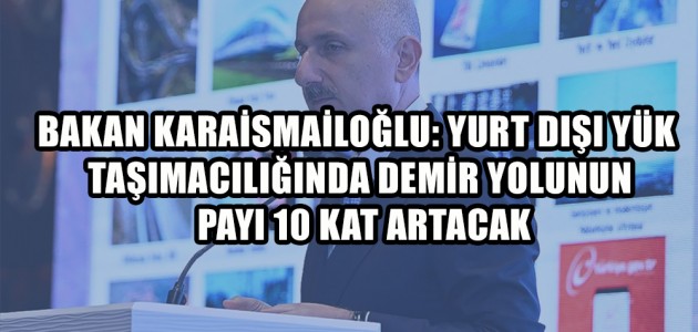  BAKAN KARAİSMAİLOĞLU: YURT DIŞI YÜK TAŞIMACILIĞINDA DEMİR YOLUNUN PAYI 10 KAT ARTACAK
