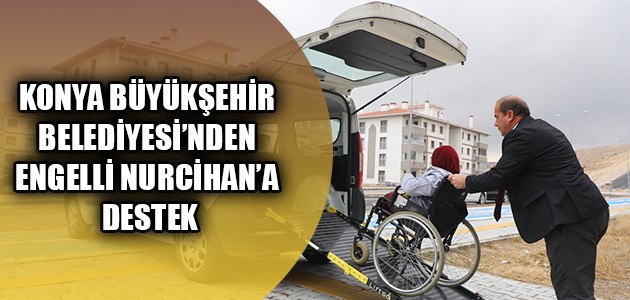 KONYA BÜYÜKŞEHİR BELEDİYESİ’NDEN ENGELLİ NURCİHAN’A DESTEK