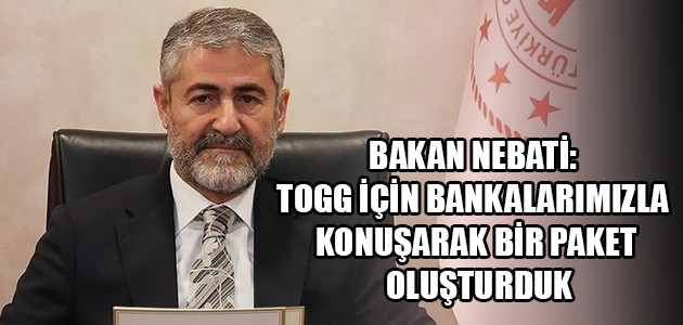BAKAN NEBATİ: TOGG İÇİN BANKALARIMIZLA KONUŞARAK BİR PAKET OLUŞTURDUK