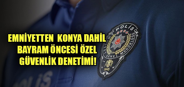 EMNİYETTEN  KONYA’YA BAYRAM ÖNCESİ ÖZEL GÜVENLİK DENETİMİ