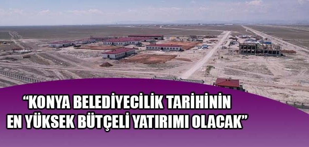 “KONYA BELEDİYECİLİK TARİHİNİN EN YÜKSEK BÜTÇELİ YATIRIMI OLACAK”

