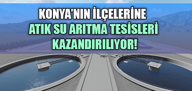 KONYA’NIN İLÇELERİNE ATIK SU ARITMA TESİSLERİ KAZANDIRILIYOR!