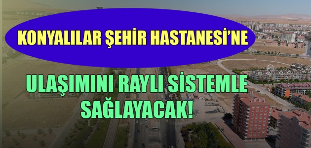 KONYALILAR ŞEHİR HASTANESİ’NE ULAŞIMINI RAYLI SİSTEMLE SAĞLAYACAK!