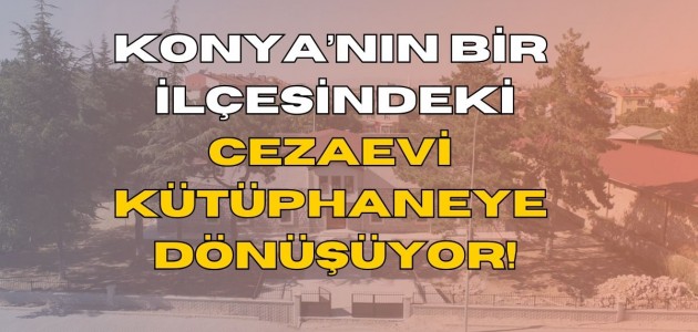 KONYA’NIN BİR İLÇESİNDEKİ CEZAEVİ KÜTÜPHANEYE DÖNÜŞÜYOR!