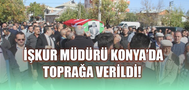 İŞKUR MÜDÜRÜ KONYA’DA TOPRAĞA VERİLDİ!