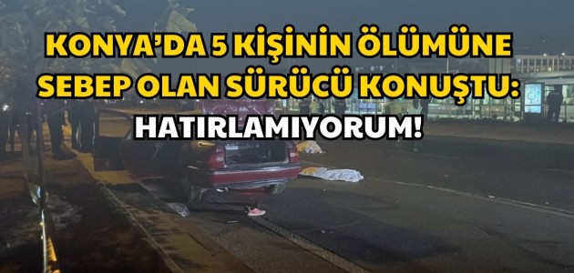 KONYA’DA 5 KİŞİNİN ÖLÜMÜNE SEBEP OLAN SÜRÜCÜ KONUŞTU: HATIRLAMIYORUM!